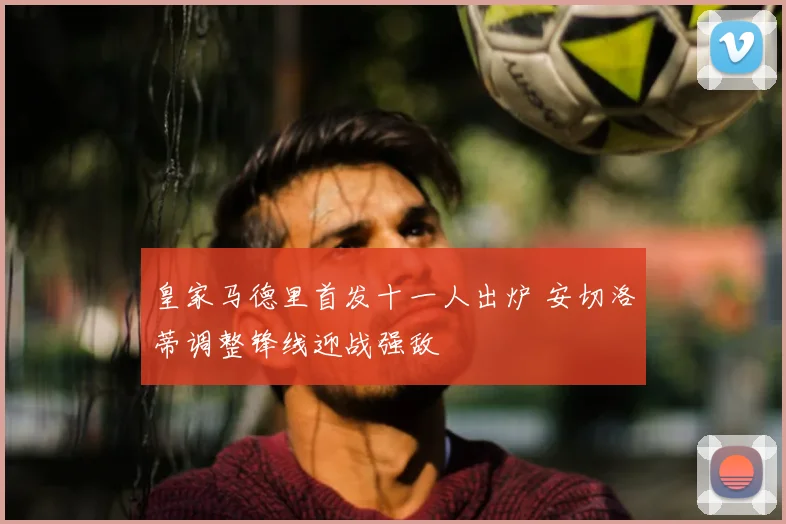 皇家马德里首发十一人出炉 安切洛蒂调整锋线迎战强敌