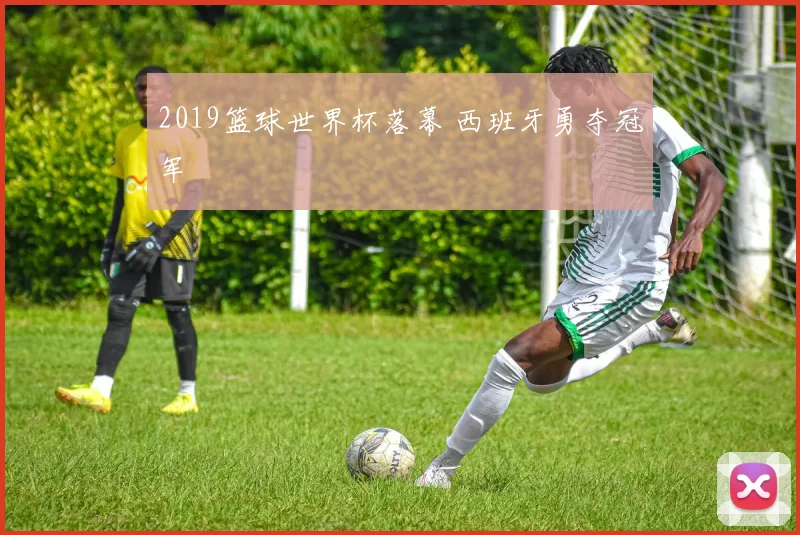 2019篮球世界杯落幕 西班牙勇夺冠军