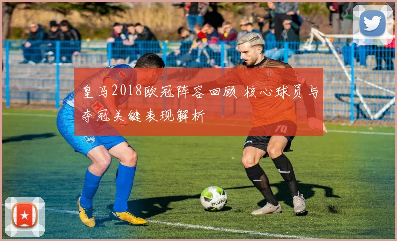 皇马2018欧冠阵容回顾 核心球员与夺冠关键表现解析