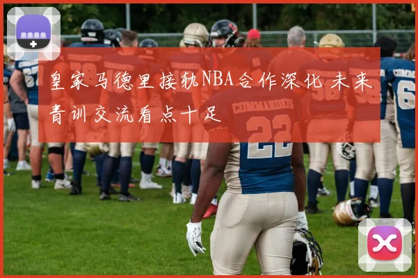皇家马德里接轨NBA合作深化 未来青训交流看点十足