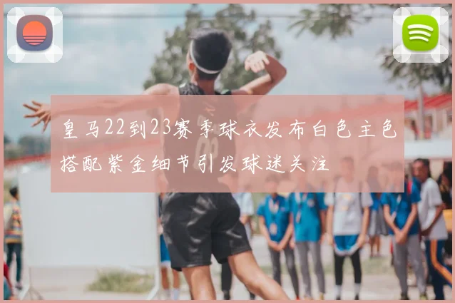 皇马22到23赛季球衣发布白色主色搭配紫金细节引发球迷关注