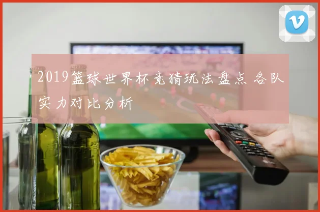 2019篮球世界杯竞猜玩法盘点 各队实力对比分析