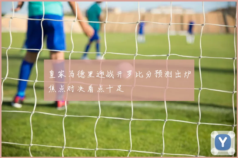 皇家马德里迎战开罗比分预测出炉焦点对决看点十足