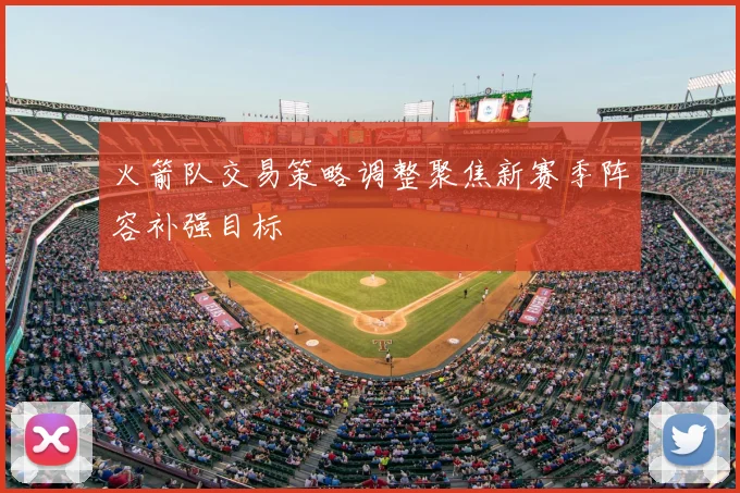 火箭队交易策略调整聚焦新赛季阵容补强目标