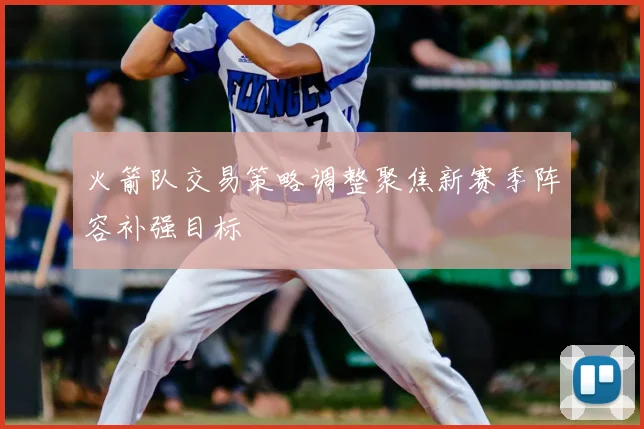 火箭队交易策略调整聚焦新赛季阵容补强目标
