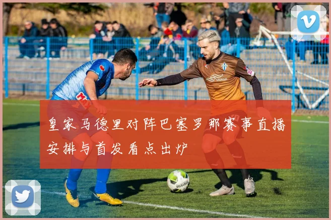 皇家马德里对阵巴塞罗那赛事直播安排与首发看点出炉