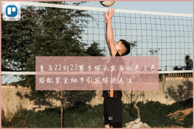 皇马22到23赛季球衣发布白色主色搭配紫金细节引发球迷关注
