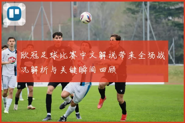 欧冠足球比赛中文解说带来全场战况解析与关键瞬间回顾