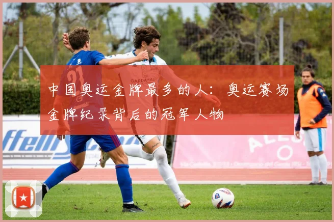 中国奥运金牌最多的人:奥运赛场金牌纪录背后的冠军人物