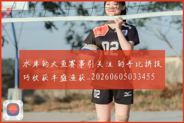 水库钓大鱼赛事引关注 钓手比拼技巧收获丰盛渔获_20260605033455