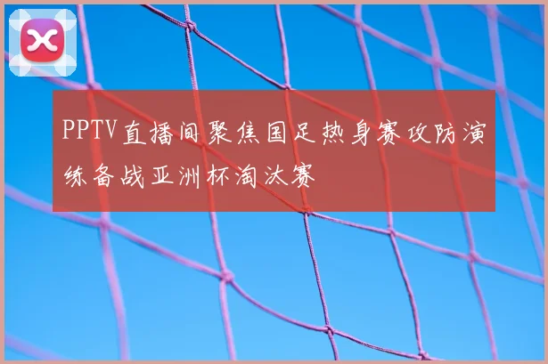 PPTV直播间聚焦国足热身赛攻防演练备战亚洲杯淘汰赛