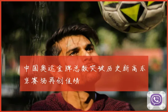 中国奥运金牌总数突破历史新高东京赛场再创佳绩