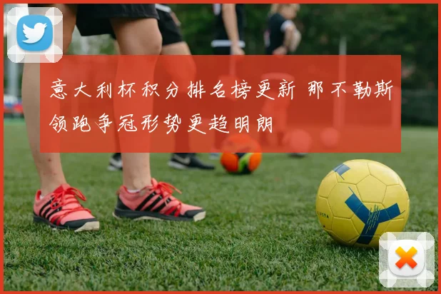 意大利杯积分排名榜更新 那不勒斯领跑争冠形势更趋明朗