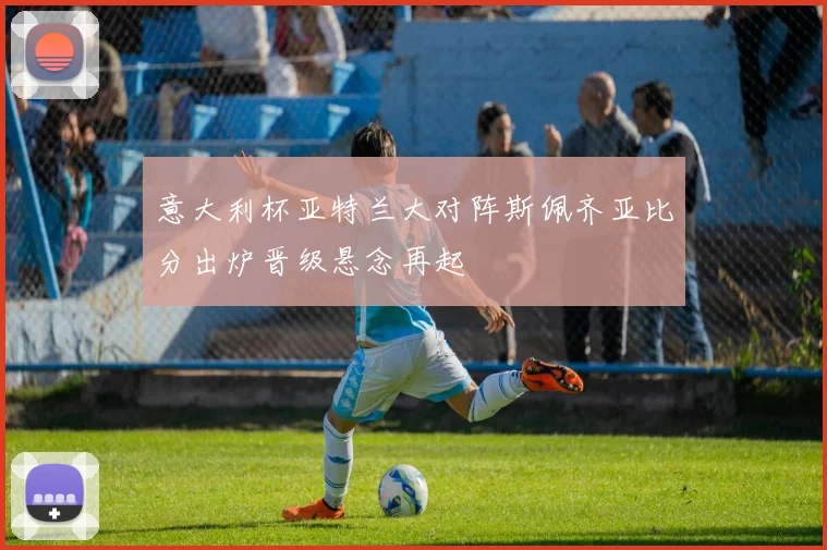 意大利杯亚特兰大对阵斯佩齐亚比分出炉晋级悬念再起