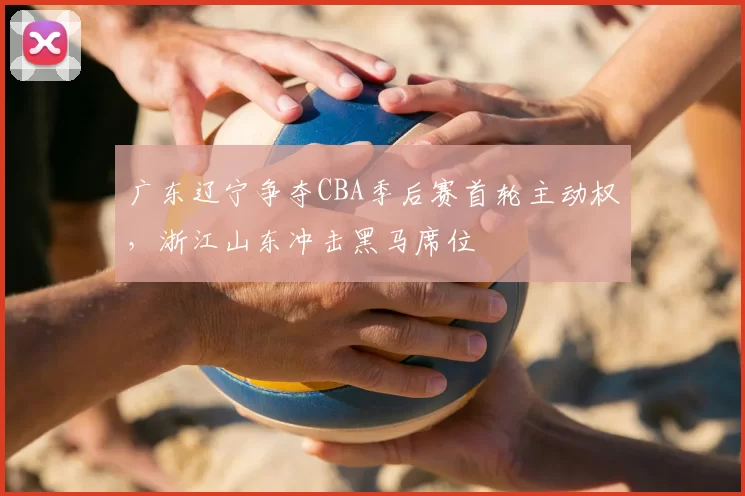 广东辽宁争夺CBA季后赛首轮主动权,浙江山东冲击黑马席位