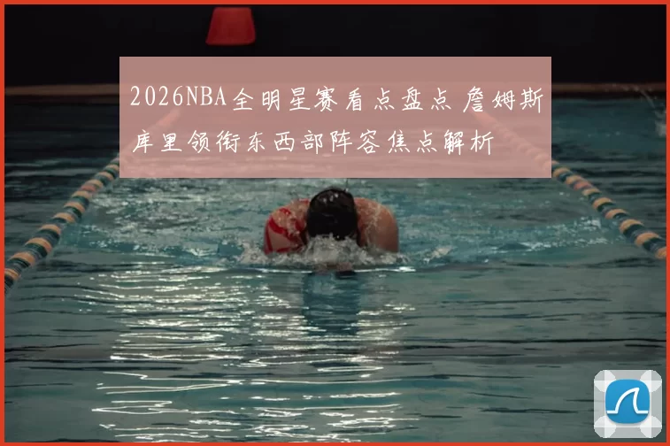 2026NBA全明星赛看点盘点 詹姆斯库里领衔东西部阵容焦点解析