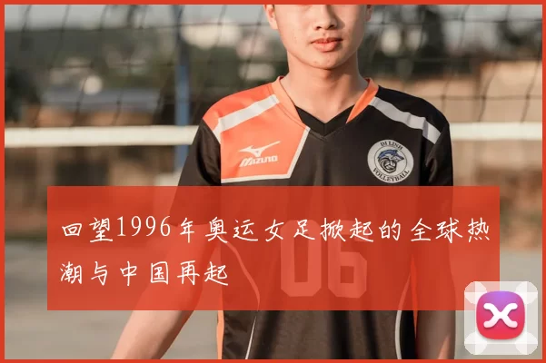 回望1996年奥运女足掀起的全球热潮与中国再起