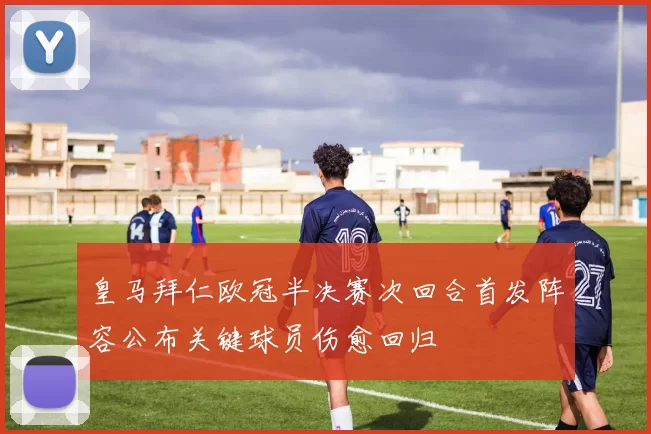 皇马拜仁欧冠半决赛次回合首发阵容公布关键球员伤愈回归