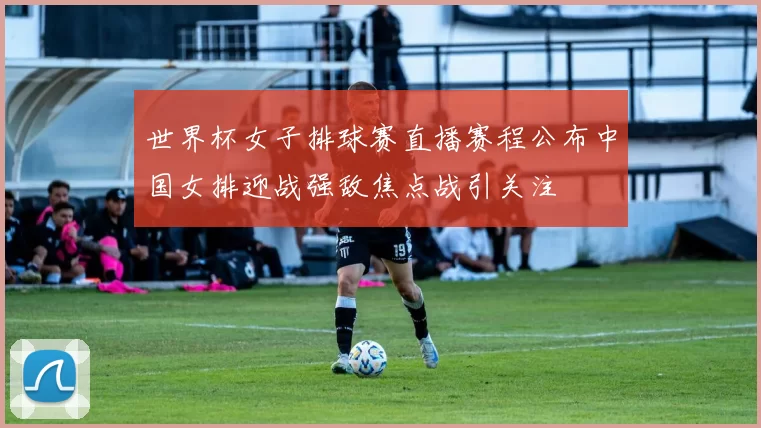 世界杯女子排球赛直播赛程公布中国女排迎战强敌焦点战引关注