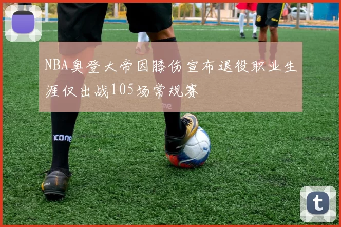 NBA奥登大帝因膝伤宣布退役职业生涯仅出战105场常规赛