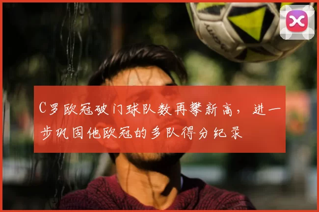 C罗欧冠破门球队数再攀新高,进一步巩固他欧冠的多队得分纪录