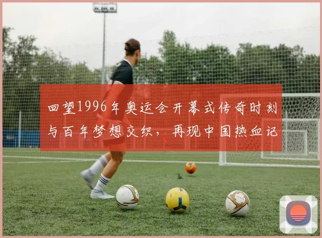 回望1996年奥运会开幕式传奇时刻与百年梦想交织，再现中国热血记忆