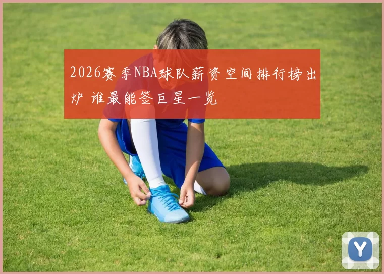 2026赛季NBA球队薪资空间排行榜出炉 谁最能签巨星一览