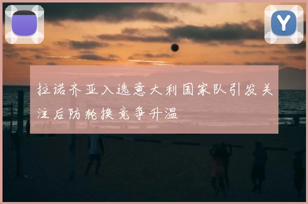 拉诺齐亚入选意大利国家队引发关注后防轮换竞争升温