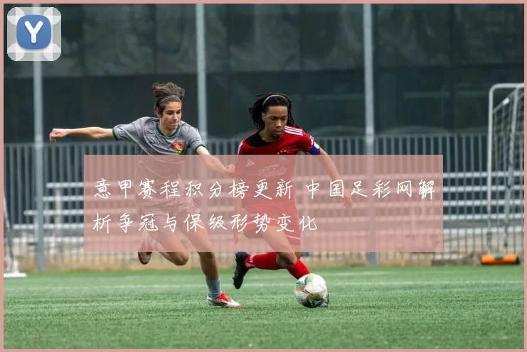 意甲赛程积分榜更新 中国足彩网解析争冠与保级形势变化