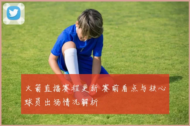 火箭直播赛程更新 赛前看点与核心球员出场情况解析