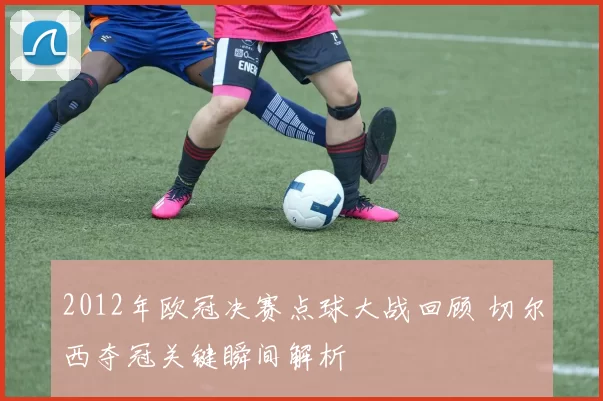 2012年欧冠决赛点球大战回顾 切尔西夺冠关键瞬间解析