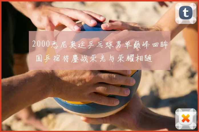 2000悉尼奥运乒乓球男单巅峰回眸 国乒宿将鏖战荣光与荣耀相随