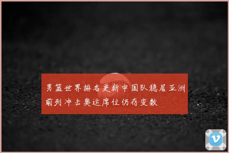 男篮世界排名更新中国队稳居亚洲前列冲击奥运席位仍存变数
