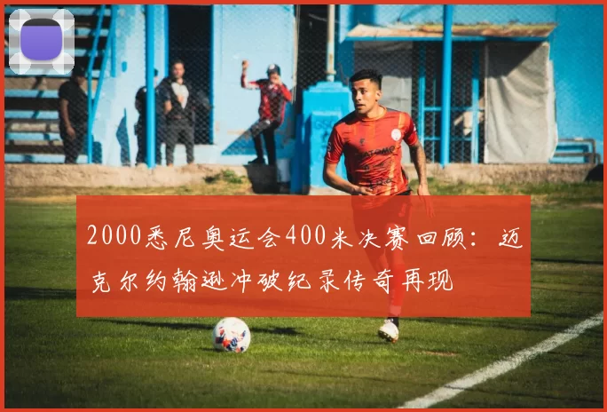 2000悉尼奥运会400米决赛回顾：迈克尔约翰逊冲破纪录传奇再现