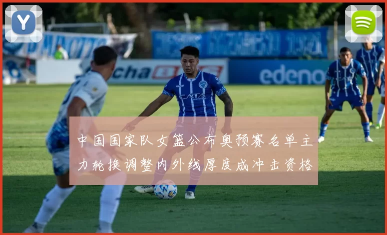 中国国家队女篮公布奥预赛名单主力轮换调整内外线厚度成冲击资格核心