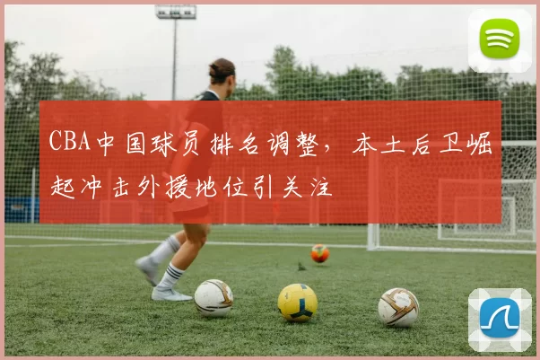 CBA中国球员排名调整,本土后卫崛起冲击外援地位引关注