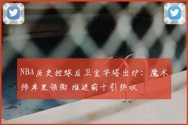 NBA历史控球后卫金字塔出炉:魔术师库里领衔 谁进前十引热议