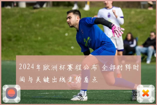 2024年欧洲杯赛程公布 全部对阵时间与关键出线走势看点