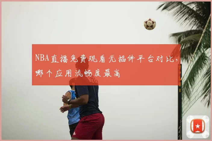 NBA直播免费观看无插件平台对比,哪个应用流畅度最高