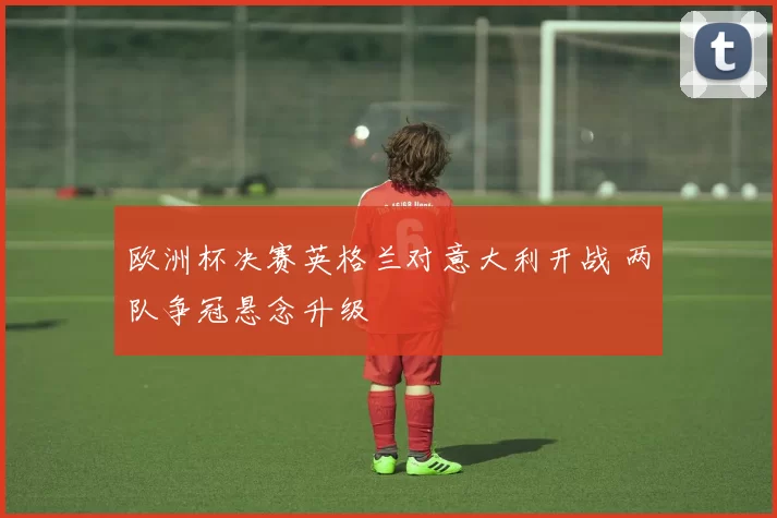欧洲杯决赛英格兰对意大利开战 两队争冠悬念升级