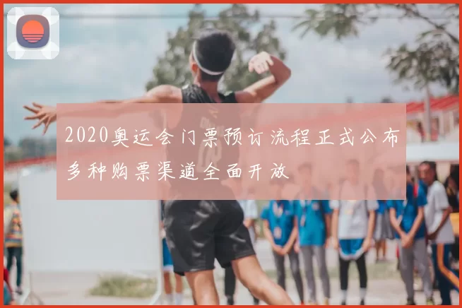 2020奥运会门票预订流程正式公布多种购票渠道全面开放
