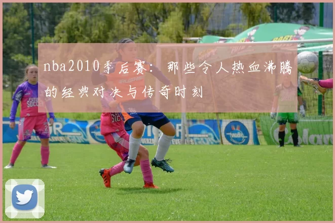 nba2010季后赛：那些令人热血沸腾的经典对决与传奇时刻