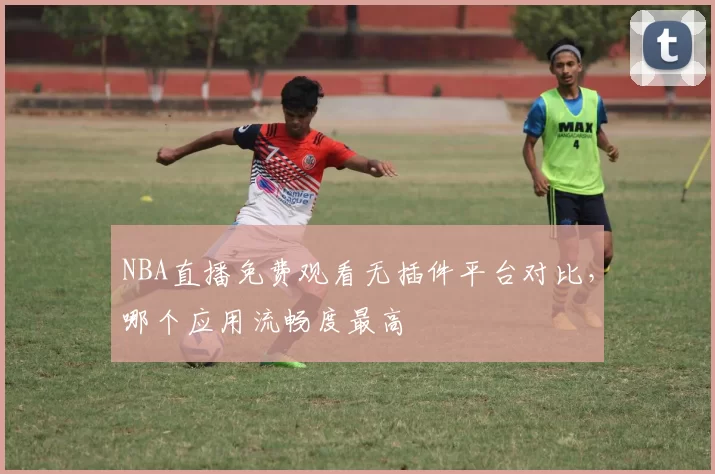 NBA直播免费观看无插件平台对比,哪个应用流畅度最高