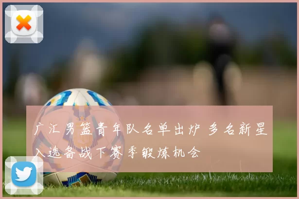 广汇男篮青年队名单出炉 多名新星入选备战下赛季锻炼机会