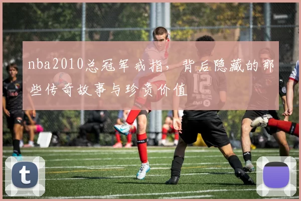 nba2010总冠军戒指，背后隐藏的那些传奇故事与珍贵价值