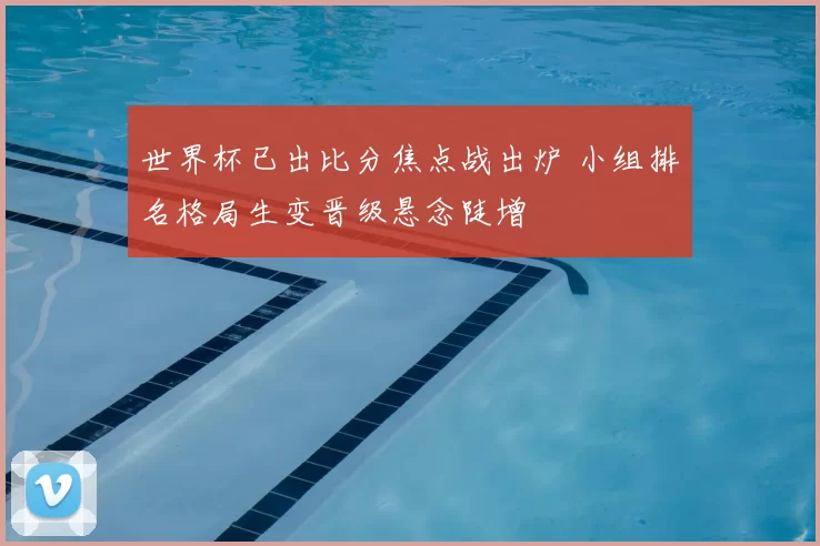 世界杯已出比分焦点战出炉 小组排名格局生变晋级悬念陡增