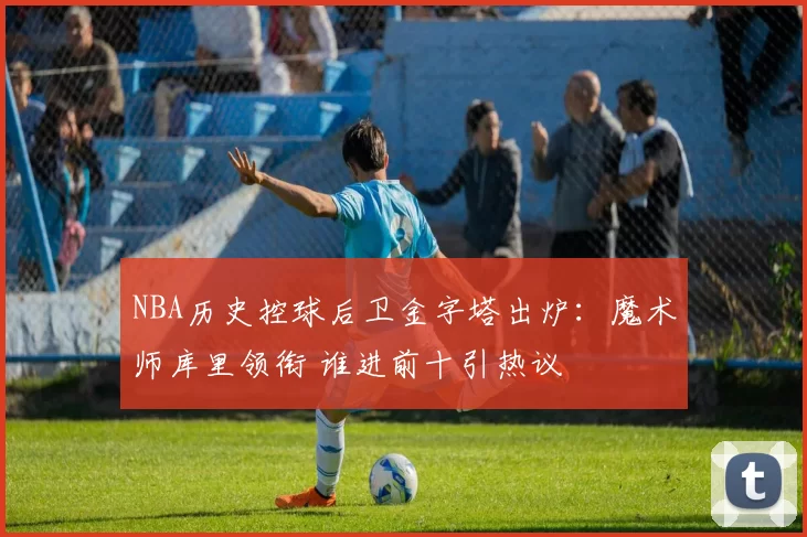 NBA历史控球后卫金字塔出炉:魔术师库里领衔 谁进前十引热议