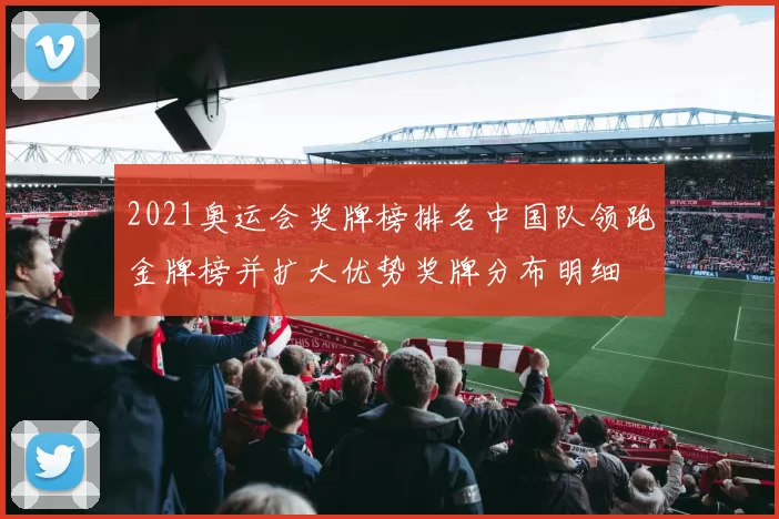 2021奥运会奖牌榜排名中国队领跑金牌榜并扩大优势奖牌分布明细