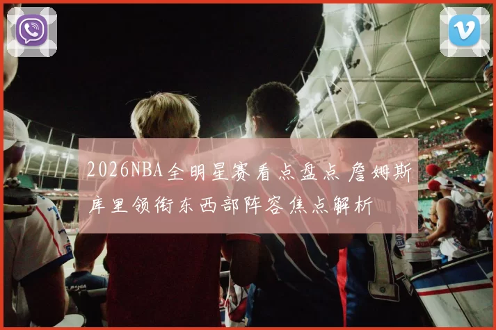 2026NBA全明星赛看点盘点 詹姆斯库里领衔东西部阵容焦点解析