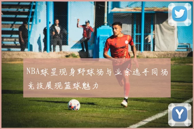 NBA球星现身野球场与业余选手同场竞技展现篮球魅力